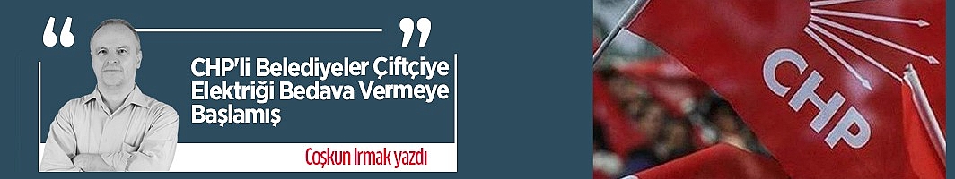 Coşkun Irmak yazdı: CHP'li Belediyeler Çiftçiye Elektriği Bedava Vermeye Başlamış